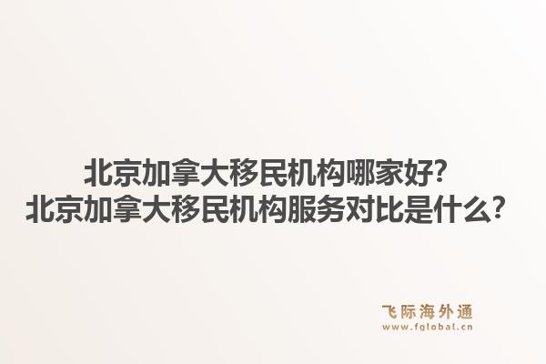 北京加拿大移民机构哪家好？北京加拿大移民机构服务对比是什么？
