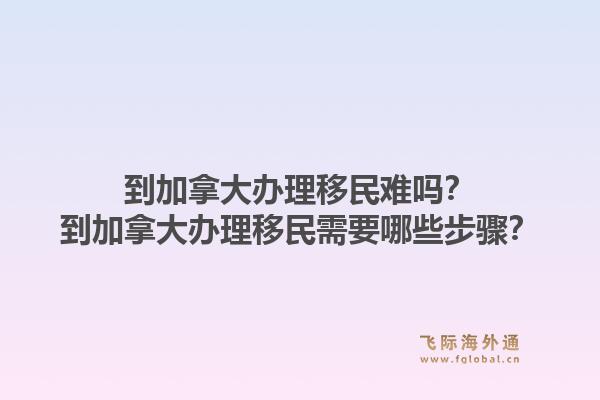 到加拿大办理移民难吗？到加拿大办理移民需要哪些步骤？