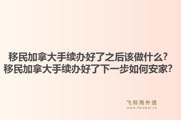 移民加拿大手续办好了之后该做什么？移民加拿大手续办好了下一步如何安家？