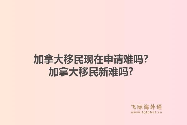 加拿大移民现在申请难吗？加拿大移民新难吗？