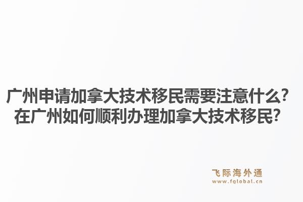 广州申请加拿大技术移民需要注意什么？在广州如何顺利办理加拿大技术移民？