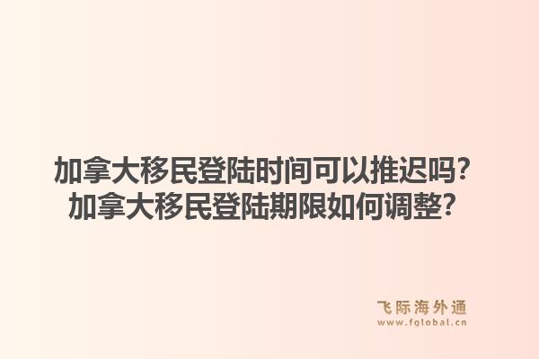 加拿大移民登陆时间可以推迟吗？加拿大移民登陆期限如何调整？