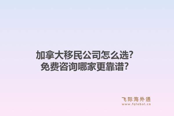 加拿大移民公司怎么选？免费咨询哪家更靠谱？