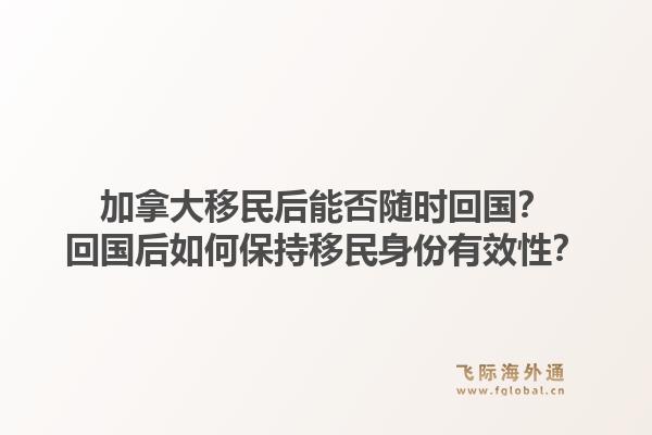 加拿大移民后能否随时回国？回国后如何保持移民身份有效性？