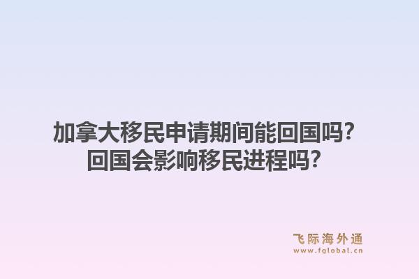 加拿大移民申请期间能回国吗？回国会影响移民进程吗？