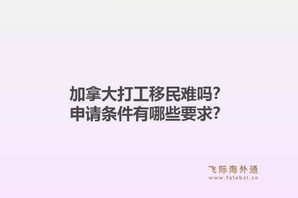 加拿大打工移民难吗？申请条件有哪些要求？
