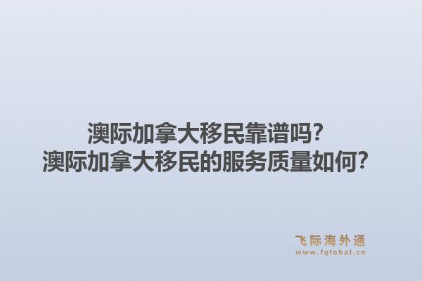 澳际加拿大移民靠谱吗？澳际加拿大移民的服务质量如何？